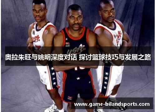 奥拉朱旺与姚明深度对话 探讨篮球技巧与发展之路