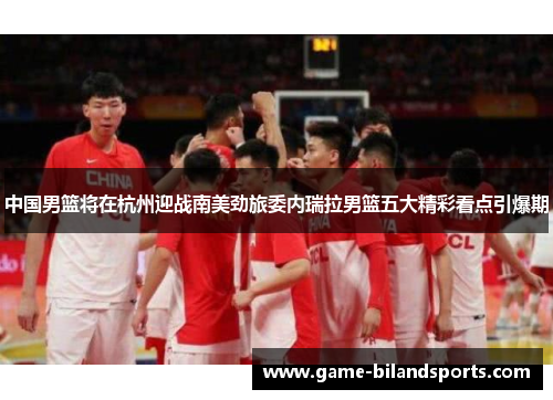 中国男篮将在杭州迎战南美劲旅委内瑞拉男篮五大精彩看点引爆期